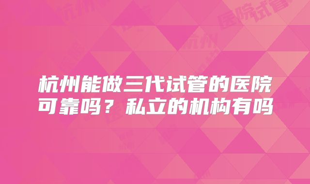 杭州能做三代试管的医院可靠吗？私立的机构有吗