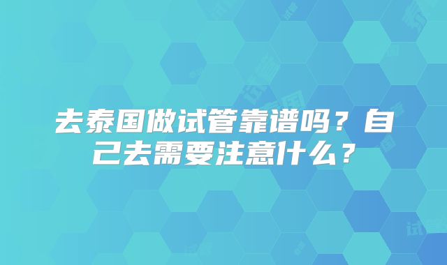 去泰国做试管靠谱吗？自己去需要注意什么？