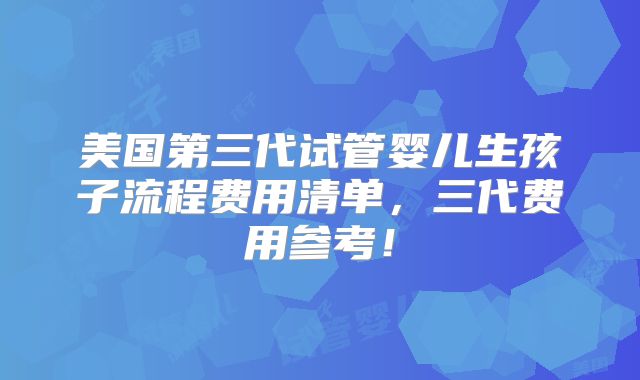 美国第三代试管婴儿生孩子流程费用清单,三代费用参考!