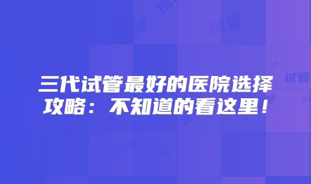 三代试管最好的医院选择攻略：不知道的看这里！