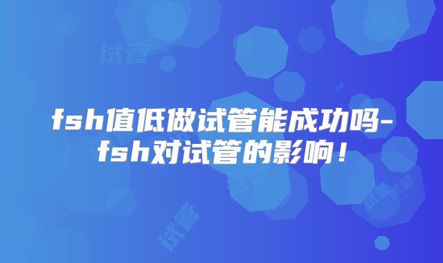 fsh值低做试管能成功吗-fsh对试管的影响！