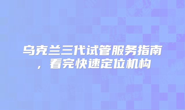 乌克兰三代试管服务指南，看完快速定位机构