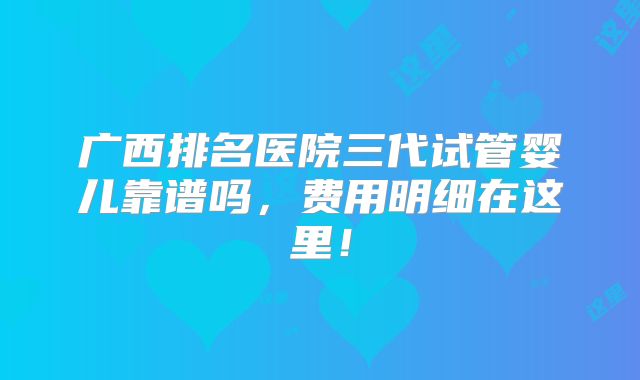 广西排名医院三代试管婴儿靠谱吗，费用明细在这里！