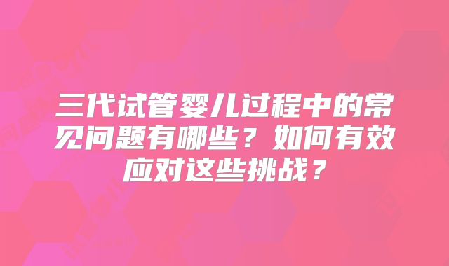 三代试管婴儿过程中的常见问题有哪些？如何有效应对这些挑战？