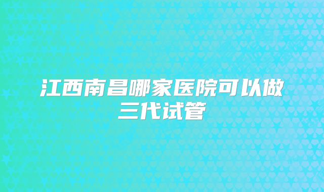 江西南昌哪家医院可以做三代试管
