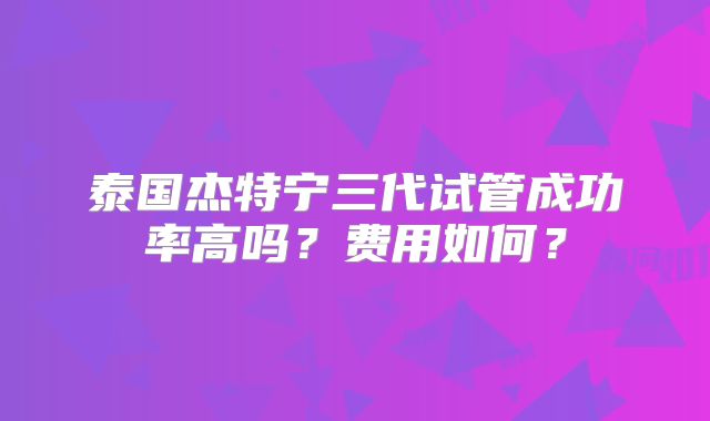 泰国杰特宁三代试管成功率高吗?费用如何?