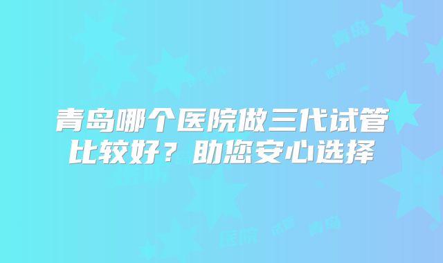 青岛哪个医院做三代试管比较好？助您安心选择