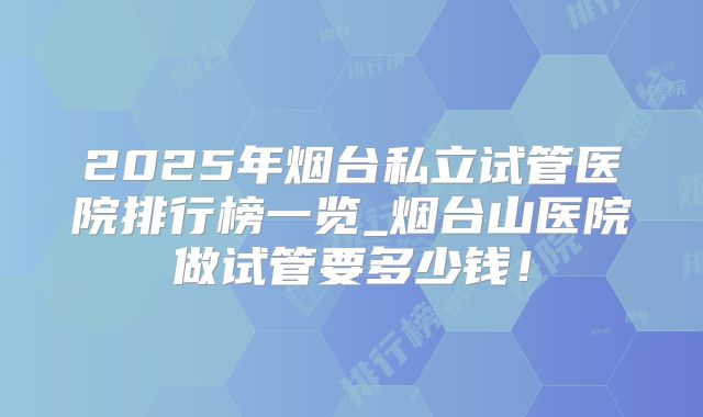 2025年烟台私立试管医院排行榜一览_烟台山医院做试管要多少钱！