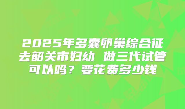 2025年多囊卵巢综合征去韶关市妇幼 做三代试管可以吗？要花费多少钱