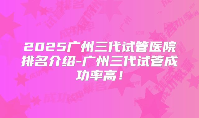 2025广州三代试管医院排名介绍-广州三代试管成功率高！