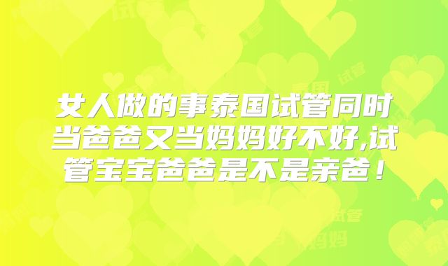 女人做的事泰国试管同时当爸爸又当妈妈好不好,试管宝宝爸爸是不是亲爸！
