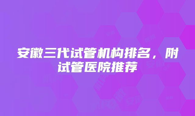 安徽三代试管机构排名，附试管医院推荐