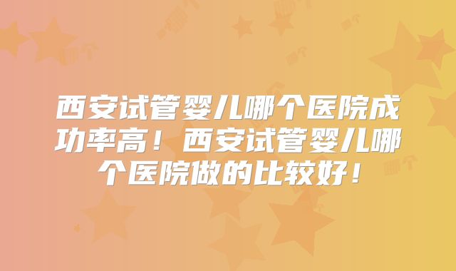 西安试管婴儿哪个医院成功率高！西安试管婴儿哪个医院做的比较好！