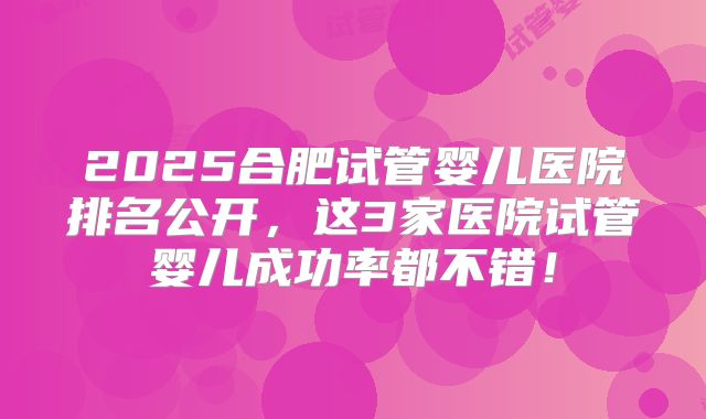 2025合肥试管婴儿医院排名公开，这3家医院试管婴儿成功率都不错！