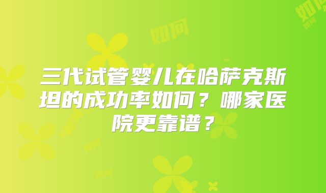 三代试管婴儿在哈萨克斯坦的成功率如何?哪家医院更靠谱?