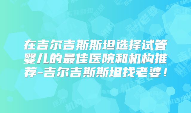 在吉尔吉斯斯坦选择试管婴儿的最佳医院和机构推荐-吉尔吉斯斯坦找老婆!
