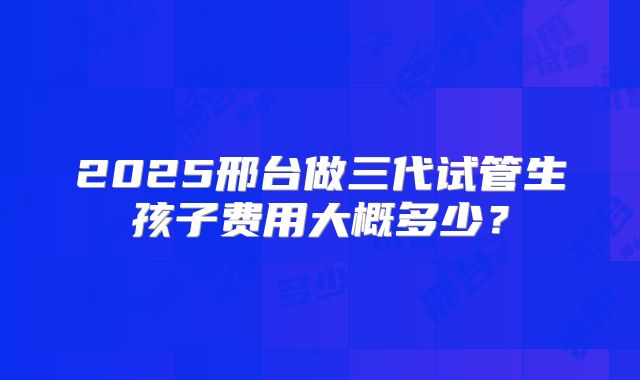 2025邢台做三代试管生孩子费用大概多少？
