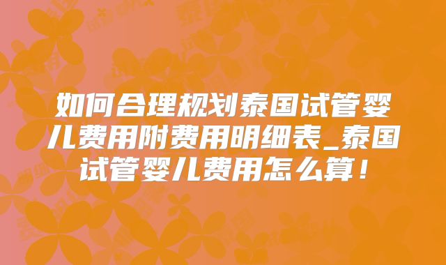 如何合理规划泰国试管婴儿费用附费用明细表_泰国试管婴儿费用怎么算!