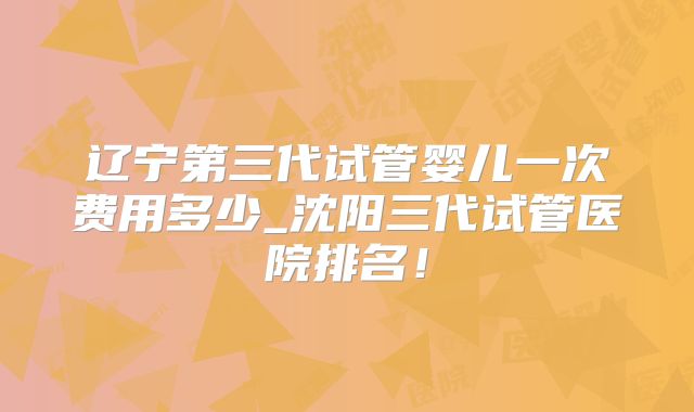 辽宁第三代试管婴儿一次费用多少_沈阳三代试管医院排名！
