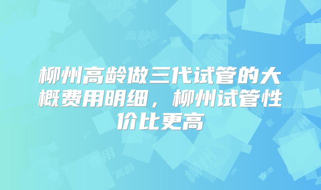 柳州高龄做三代试管的大概费用明细，柳州试管性价比更高