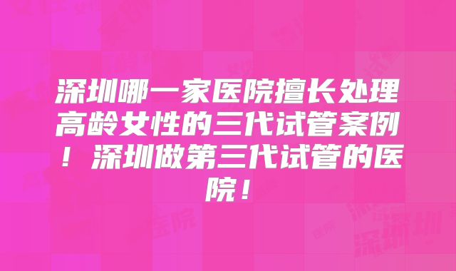 深圳哪一家医院擅长处理高龄女性的三代试管案例!深圳做第三代试管的医院!
