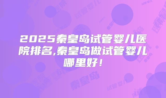 2025秦皇岛试管婴儿医院排名,秦皇岛做试管婴儿哪里好!