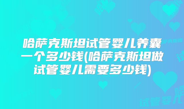 哈萨克斯坦试管婴儿养囊一个多少钱(哈萨克斯坦做试管婴儿需要多少钱)