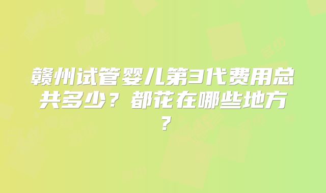 赣州试管婴儿第3代费用总共多少？都花在哪些地方？