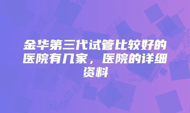 金华第三代试管比较好的医院有几家,医院的详细资料