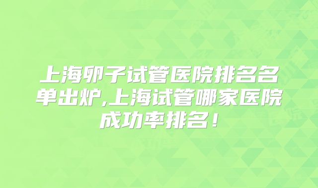 上海卵子试管医院排名名单出炉,上海试管哪家医院成功率排名！