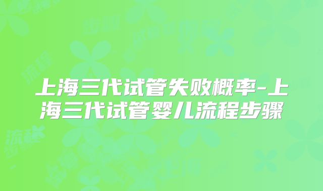 上海三代试管失败概率-上海三代试管婴儿流程步骤