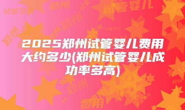 2025郑州试管婴儿费用大约多少(郑州试管婴儿成功率多高)