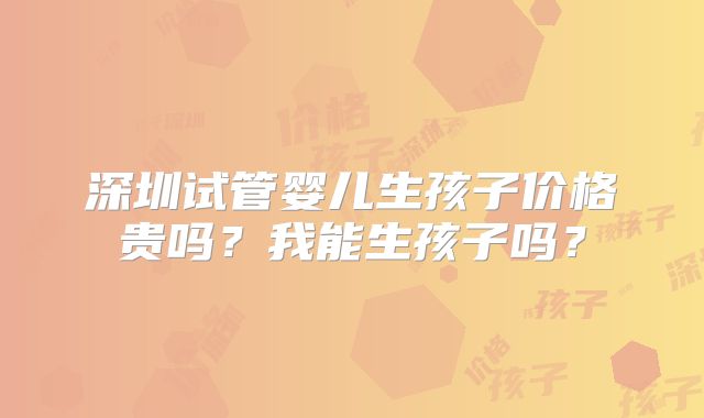 深圳试管婴儿生孩子价格贵吗?我能生孩子吗?