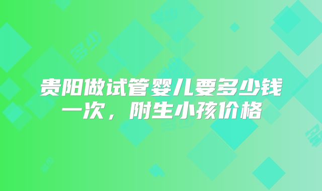 贵阳做试管婴儿要多少钱一次，附生小孩价格