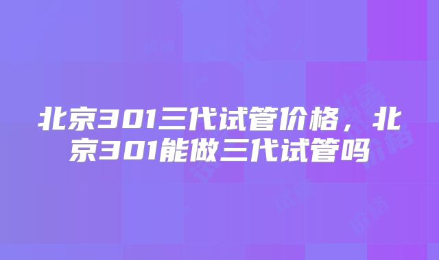 北京301三代试管价格，北京301能做三代试管吗