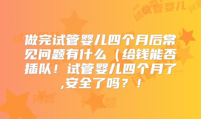 做完试管婴儿四个月后常见问题有什么（给钱能否插队！试管婴儿四个月了,安全了吗？！