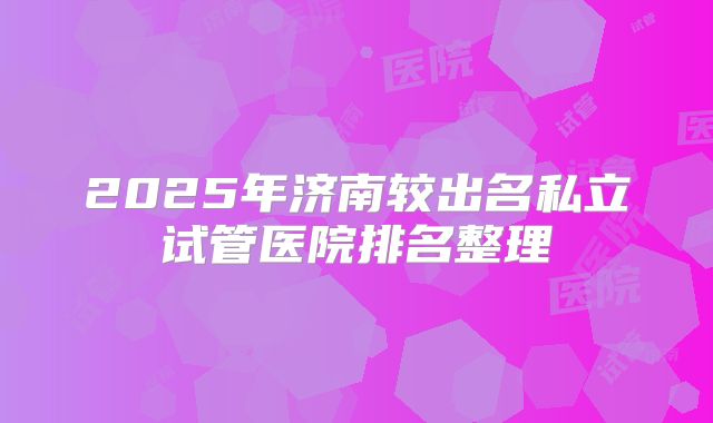 2025年济南较出名私立试管医院排名整理