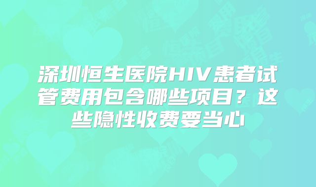 深圳恒生医院HIV患者试管费用包含哪些项目？这些隐性收费要当心