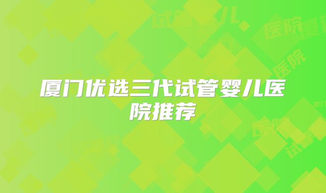 厦门优选三代试管婴儿医院推荐
