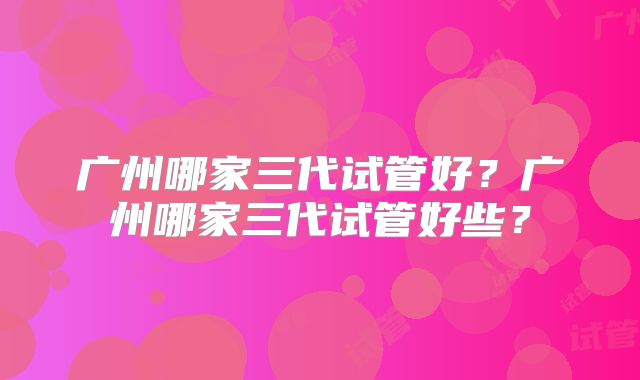 广州哪家三代试管好？广州哪家三代试管好些？