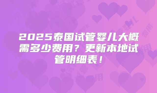 2025泰国试管婴儿大概需多少费用？更新本地试管明细表！