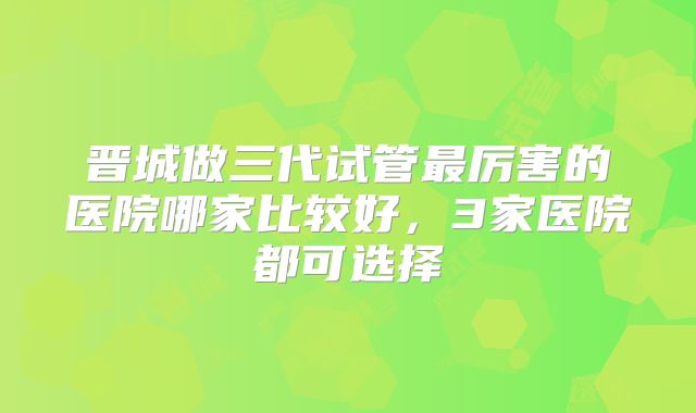 晋城做三代试管最厉害的医院哪家比较好，3家医院都可选择