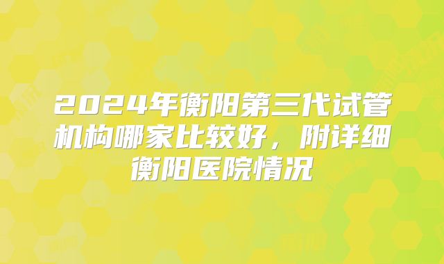 2024年衡阳第三代试管机构哪家比较好，附详细衡阳医院情况