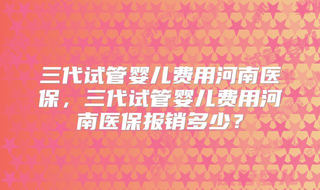 三代试管婴儿费用河南医保，三代试管婴儿费用河南医保报销多少？