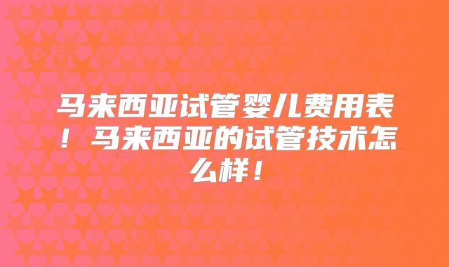 马来西亚试管婴儿费用表!马来西亚的试管技术怎么样!