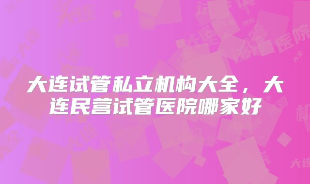 大连试管私立机构大全,大连民营试管医院哪家好