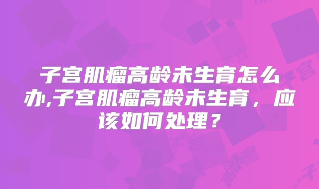 子宫肌瘤高龄未生育怎么办,子宫肌瘤高龄未生育，应该如何处理？