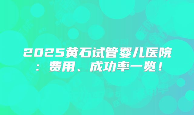 2025黄石试管婴儿医院：费用、成功率一览！