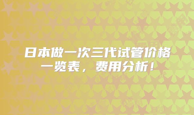 日本做一次三代试管价格一览表,费用分析!