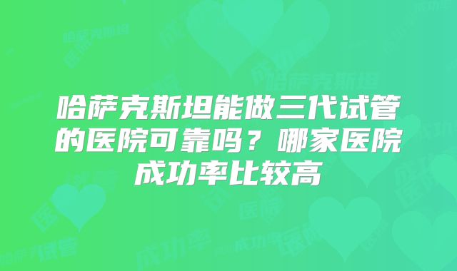 哈萨克斯坦能做三代试管的医院可靠吗？哪家医院成功率比较高